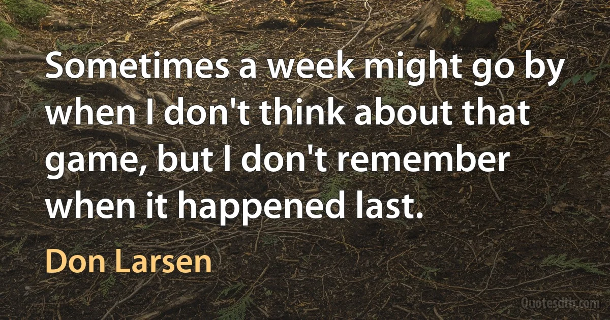 Sometimes a week might go by when I don't think about that game, but I don't remember when it happened last. (Don Larsen)