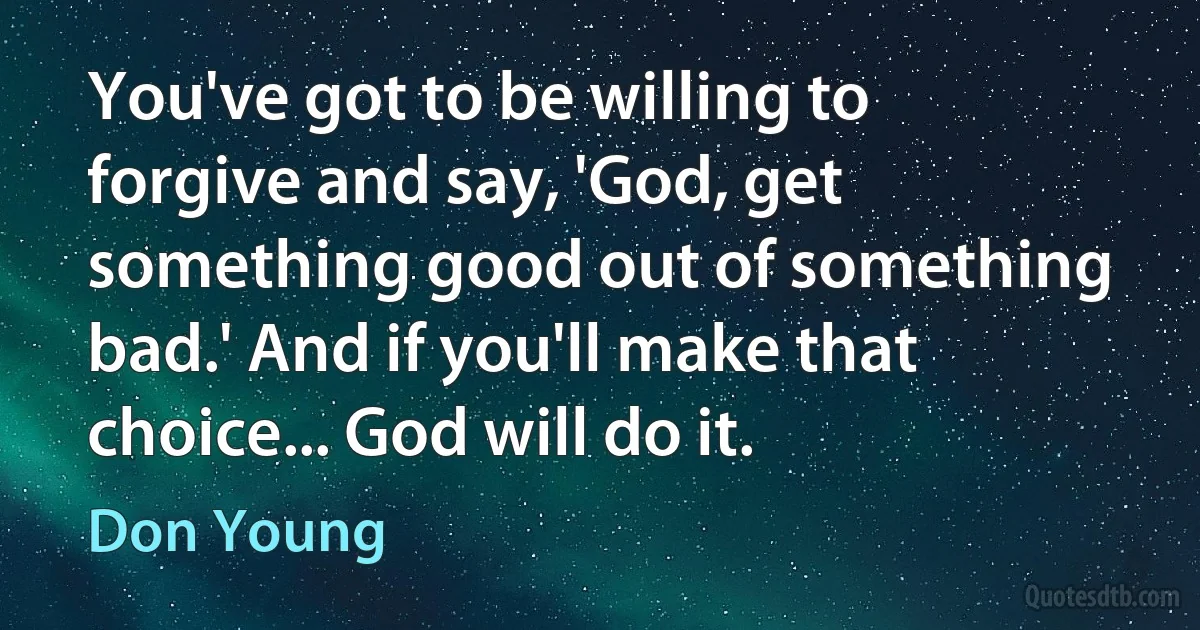 You've got to be willing to forgive and say, 'God, get something good out of something bad.' And if you'll make that choice... God will do it. (Don Young)