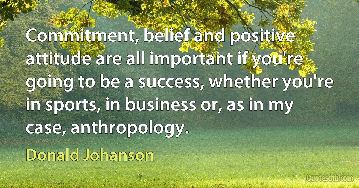 Commitment, belief and positive attitude are all important if you're going to be a success, whether you're in sports, in business or, as in my case, anthropology. (Donald Johanson)