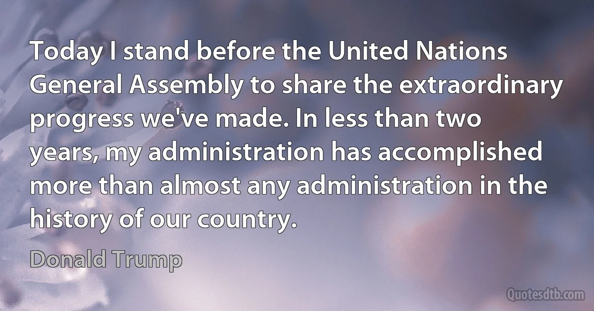 Today I stand before the United Nations General Assembly to share the extraordinary progress we've made. In less than two years, my administration has accomplished more than almost any administration in the history of our country. (Donald Trump)