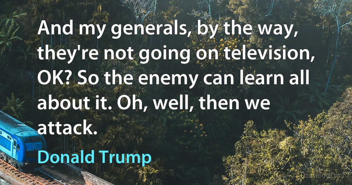 And my generals, by the way, they're not going on television, OK? So the enemy can learn all about it. Oh, well, then we attack. (Donald Trump)