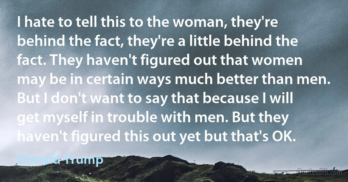 I hate to tell this to the woman, they're behind the fact, they're a little behind the fact. They haven't figured out that women may be in certain ways much better than men. But I don't want to say that because I will get myself in trouble with men. But they haven't figured this out yet but that's OK. (Donald Trump)