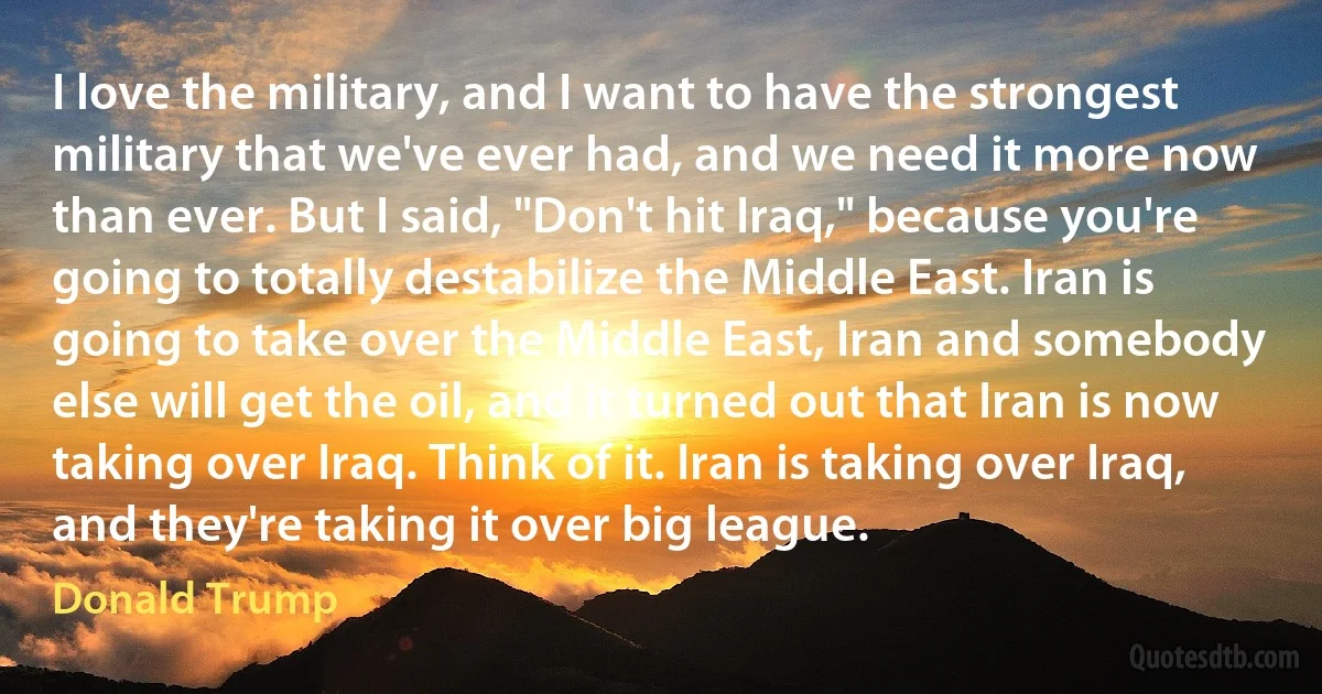 I love the military, and I want to have the strongest military that we've ever had, and we need it more now than ever. But I said, "Don't hit Iraq," because you're going to totally destabilize the Middle East. Iran is going to take over the Middle East, Iran and somebody else will get the oil, and it turned out that Iran is now taking over Iraq. Think of it. Iran is taking over Iraq, and they're taking it over big league. (Donald Trump)