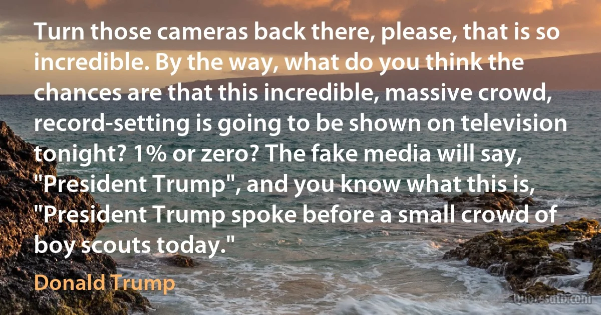 Turn those cameras back there, please, that is so incredible. By the way, what do you think the chances are that this incredible, massive crowd, record-setting is going to be shown on television tonight? 1% or zero? The fake media will say, "President Trump", and you know what this is, "President Trump spoke before a small crowd of boy scouts today." (Donald Trump)