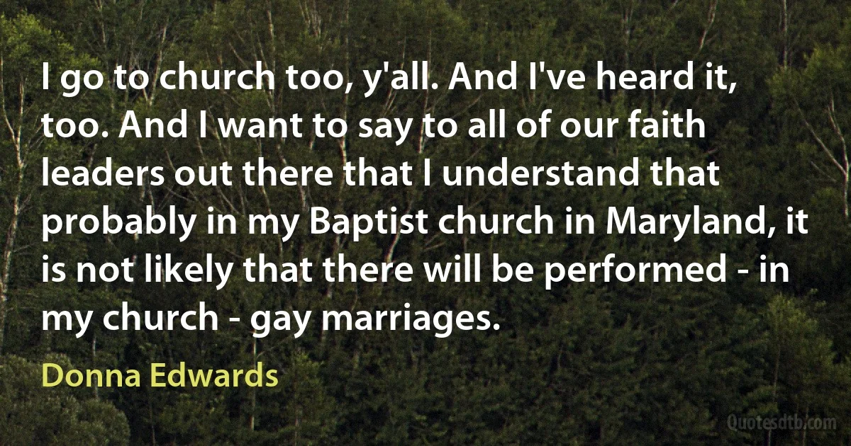 I go to church too, y'all. And I've heard it, too. And I want to say to all of our faith leaders out there that I understand that probably in my Baptist church in Maryland, it is not likely that there will be performed - in my church - gay marriages. (Donna Edwards)