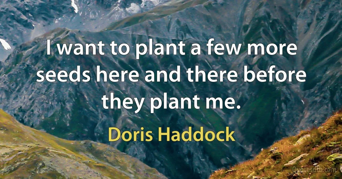 I want to plant a few more seeds here and there before they plant me. (Doris Haddock)