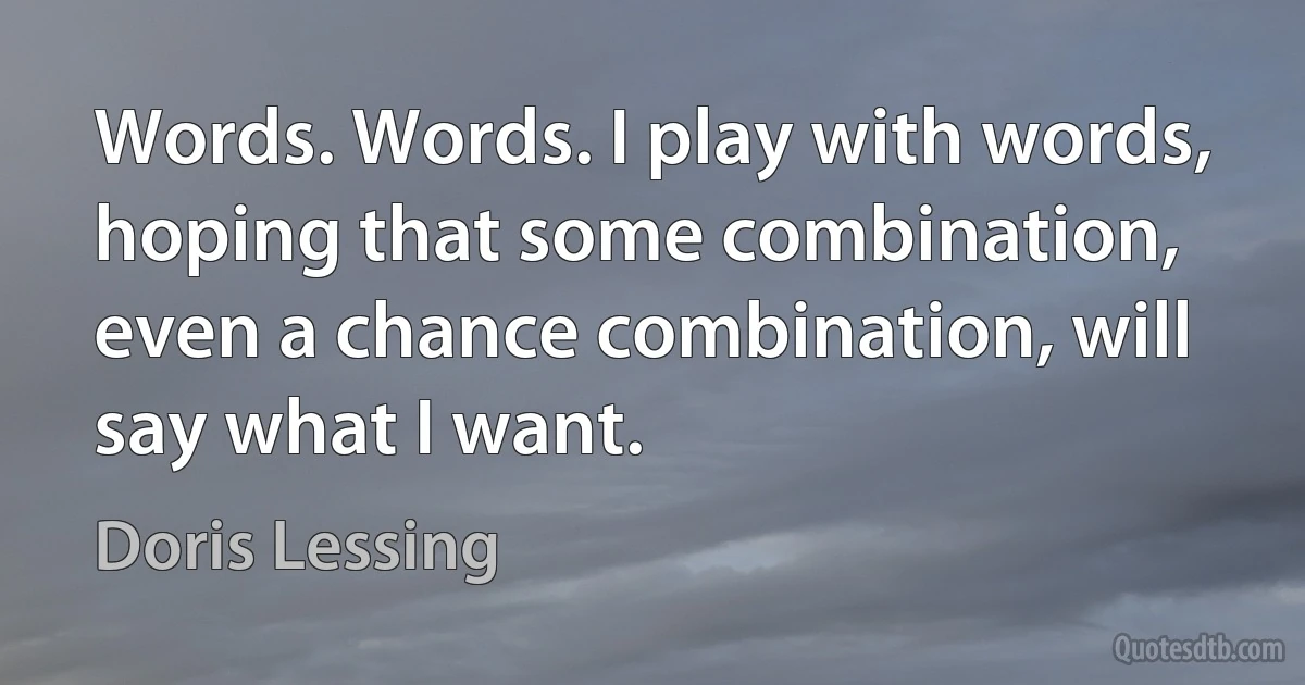 Words. Words. I play with words, hoping that some combination, even a chance combination, will say what I want. (Doris Lessing)