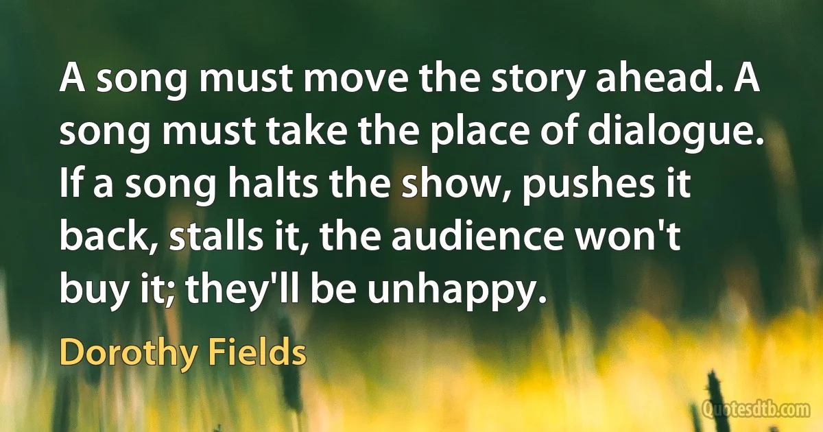 A song must move the story ahead. A song must take the place of dialogue. If a song halts the show, pushes it back, stalls it, the audience won't buy it; they'll be unhappy. (Dorothy Fields)