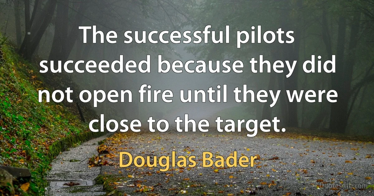 The successful pilots succeeded because they did not open fire until they were close to the target. (Douglas Bader)