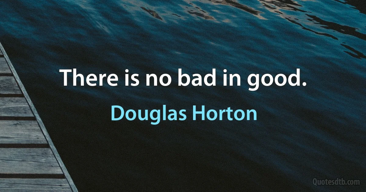 There is no bad in good. (Douglas Horton)