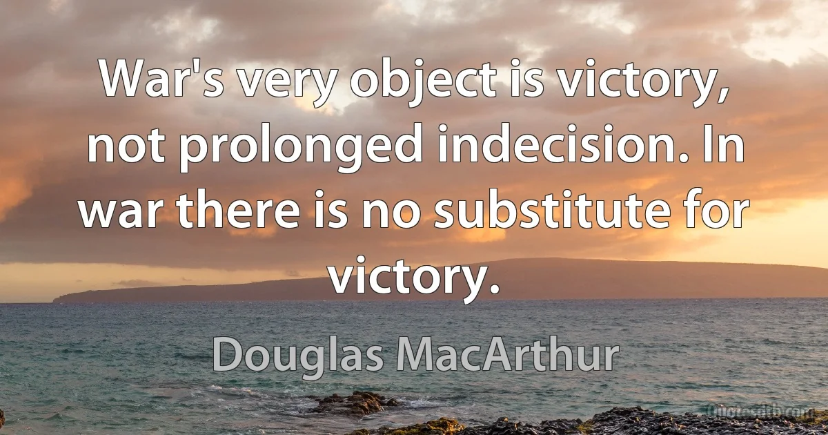 War's very object is victory, not prolonged indecision. In war there is no substitute for victory. (Douglas MacArthur)