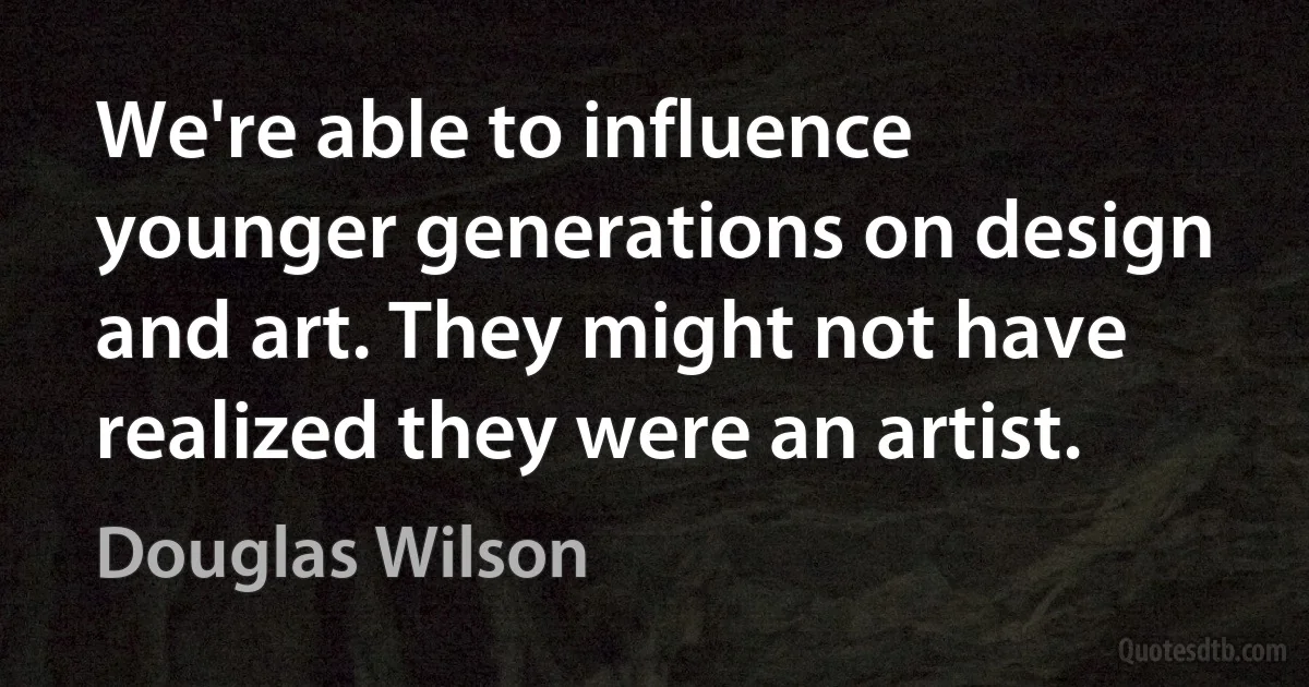 We're able to influence younger generations on design and art. They might not have realized they were an artist. (Douglas Wilson)