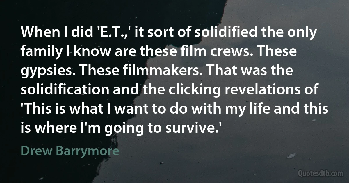 When I did 'E.T.,' it sort of solidified the only family I know are these film crews. These gypsies. These filmmakers. That was the solidification and the clicking revelations of 'This is what I want to do with my life and this is where I'm going to survive.' (Drew Barrymore)