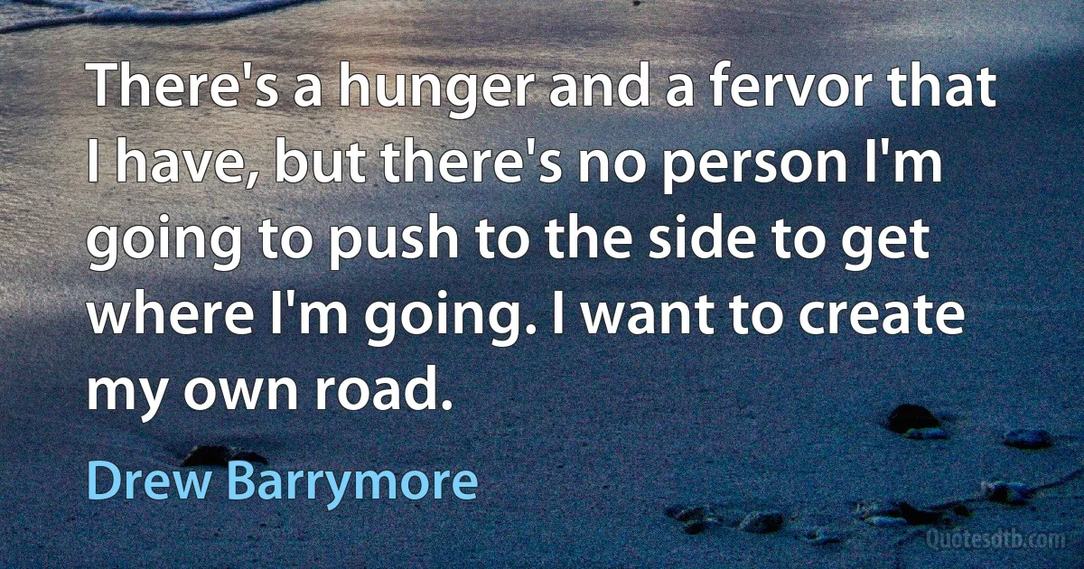 There's a hunger and a fervor that I have, but there's no person I'm going to push to the side to get where I'm going. I want to create my own road. (Drew Barrymore)