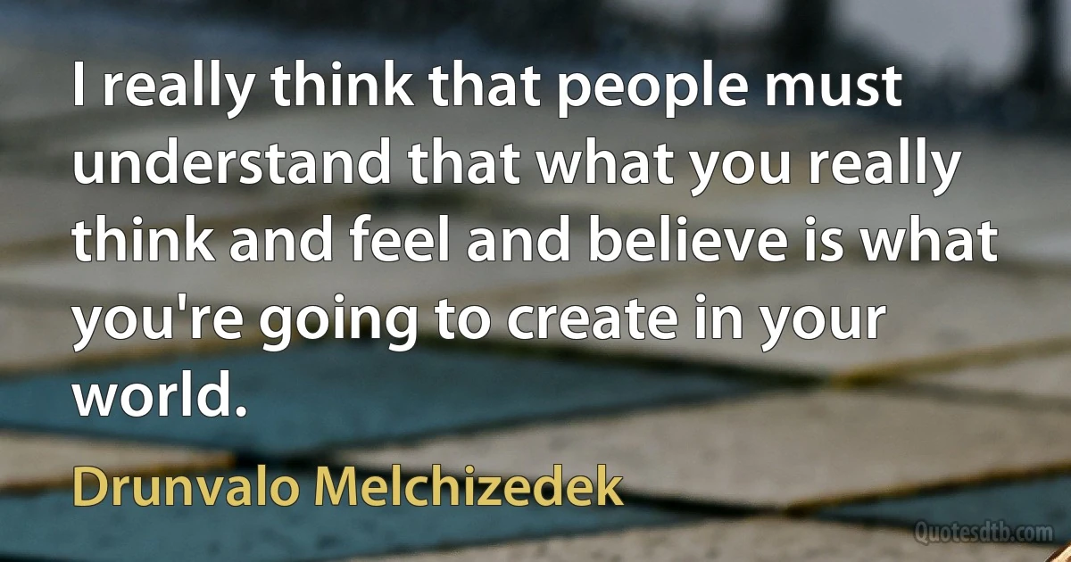 I really think that people must understand that what you really think and feel and believe is what you're going to create in your world. (Drunvalo Melchizedek)