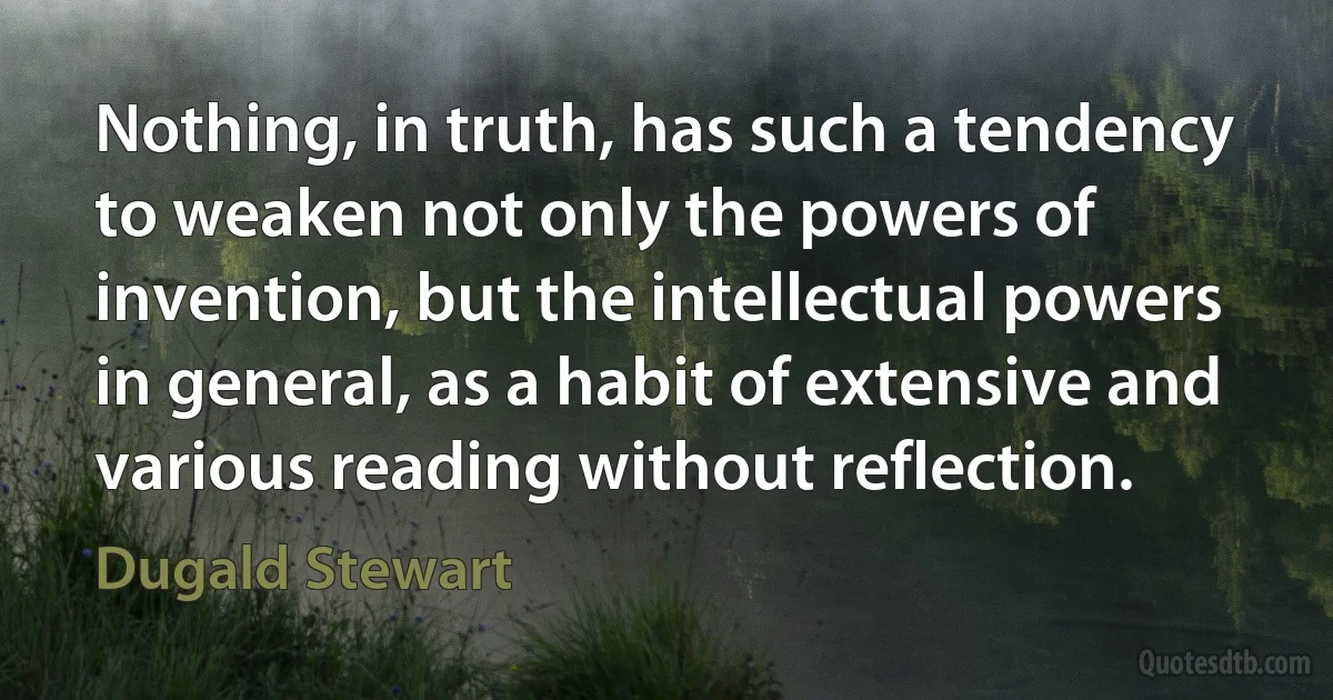 Nothing, in truth, has such a tendency to weaken not only the powers of invention, but the intellectual powers in general, as a habit of extensive and various reading without reflection. (Dugald Stewart)