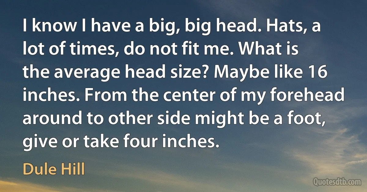 I know I have a big, big head. Hats, a lot of times, do not fit me. What is the average head size? Maybe like 16 inches. From the center of my forehead around to other side might be a foot, give or take four inches. (Dule Hill)