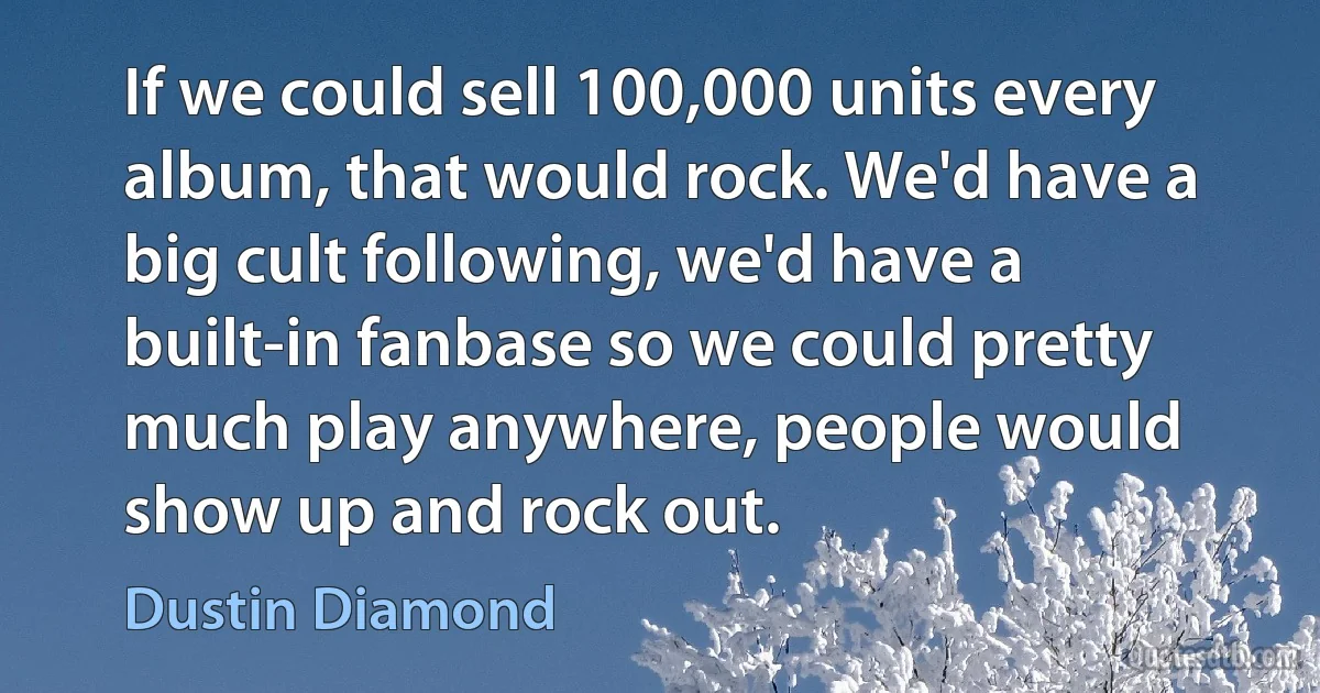 If we could sell 100,000 units every album, that would rock. We'd have a big cult following, we'd have a built-in fanbase so we could pretty much play anywhere, people would show up and rock out. (Dustin Diamond)