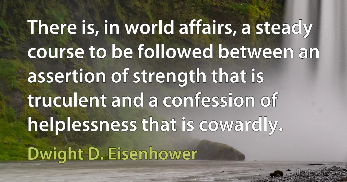 There is, in world affairs, a steady course to be followed between an assertion of strength that is truculent and a confession of helplessness that is cowardly. (Dwight D. Eisenhower)