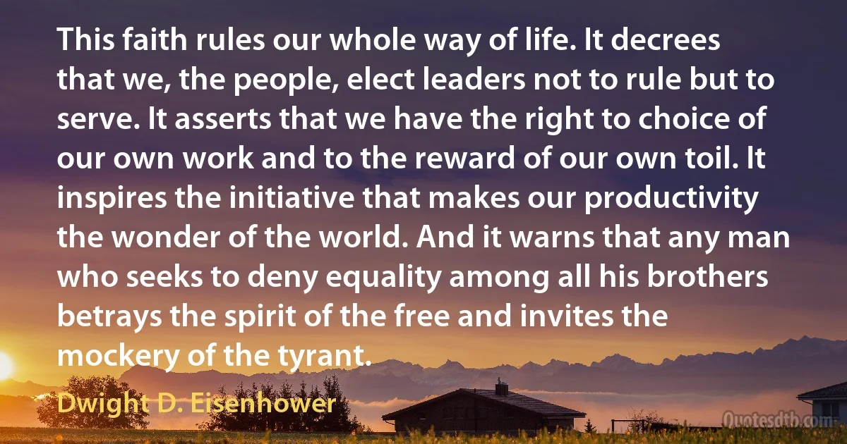 This faith rules our whole way of life. It decrees that we, the people, elect leaders not to rule but to serve. It asserts that we have the right to choice of our own work and to the reward of our own toil. It inspires the initiative that makes our productivity the wonder of the world. And it warns that any man who seeks to deny equality among all his brothers betrays the spirit of the free and invites the mockery of the tyrant. (Dwight D. Eisenhower)