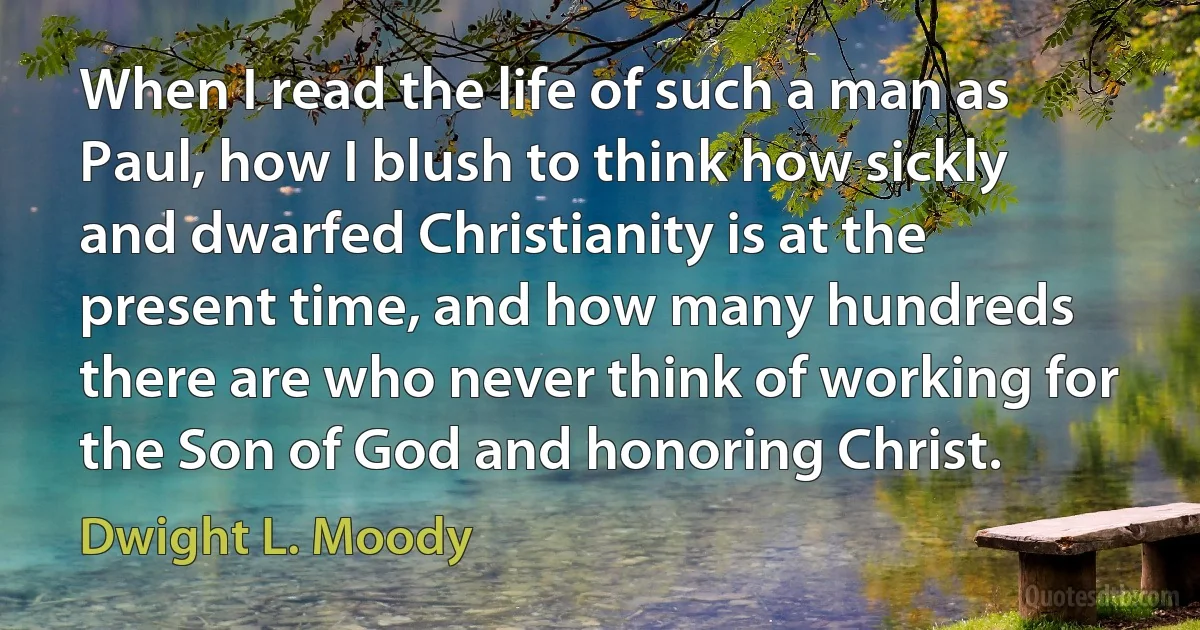 When I read the life of such a man as Paul, how I blush to think how sickly and dwarfed Christianity is at the present time, and how many hundreds there are who never think of working for the Son of God and honoring Christ. (Dwight L. Moody)