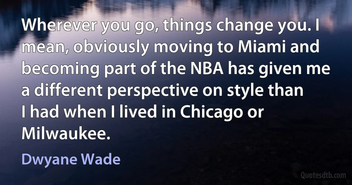 Wherever you go, things change you. I mean, obviously moving to Miami and becoming part of the NBA has given me a different perspective on style than I had when I lived in Chicago or Milwaukee. (Dwyane Wade)