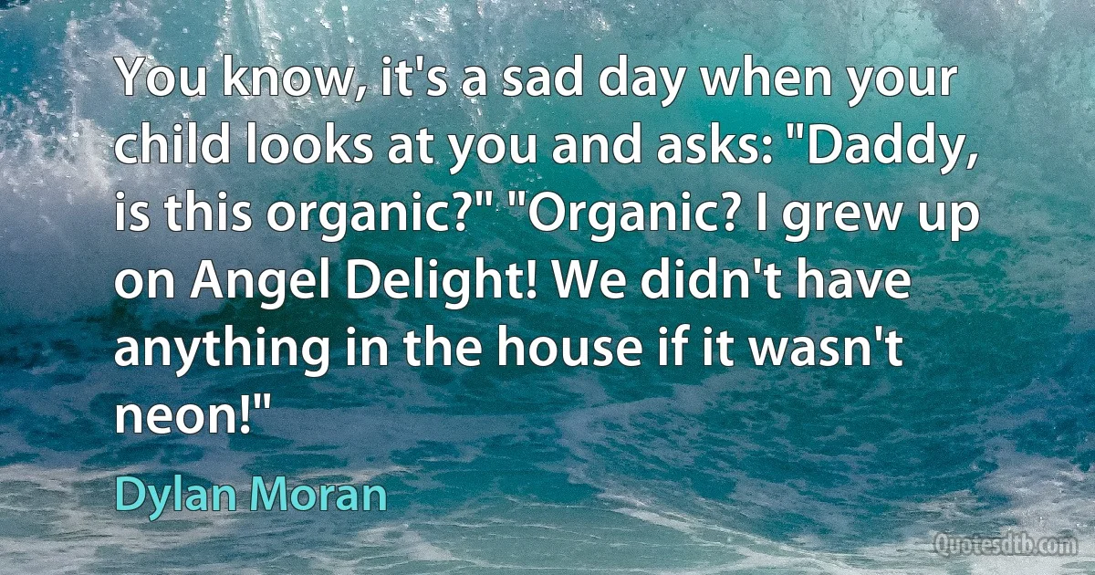 You know, it's a sad day when your child looks at you and asks: "Daddy, is this organic?" "Organic? I grew up on Angel Delight! We didn't have anything in the house if it wasn't neon!" (Dylan Moran)