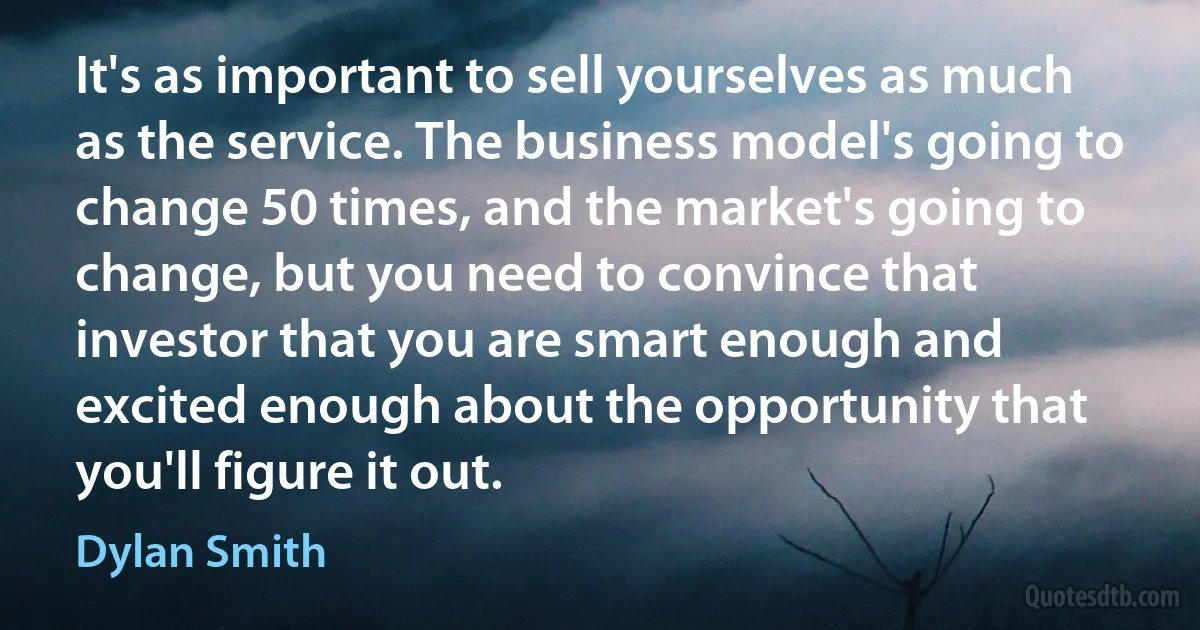 It's as important to sell yourselves as much as the service. The business model's going to change 50 times, and the market's going to change, but you need to convince that investor that you are smart enough and excited enough about the opportunity that you'll figure it out. (Dylan Smith)