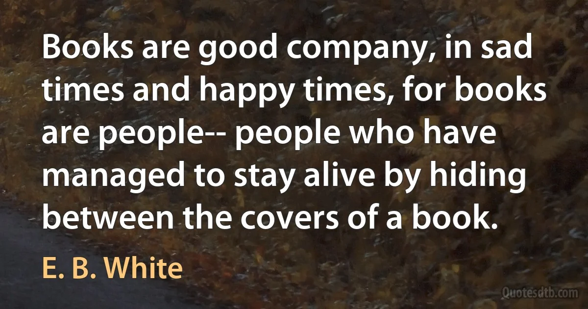 Books are good company, in sad times and happy times, for books are people-- people who have managed to stay alive by hiding between the covers of a book. (E. B. White)