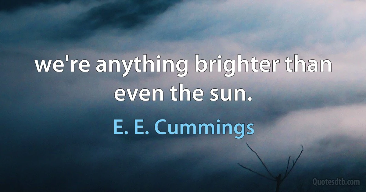 we're anything brighter than even the sun. (E. E. Cummings)