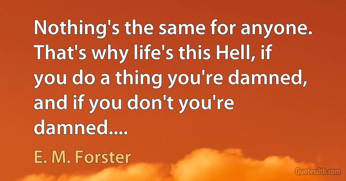 Nothing's the same for anyone. That's why life's this Hell, if you do a thing you're damned, and if you don't you're damned.... (E. M. Forster)