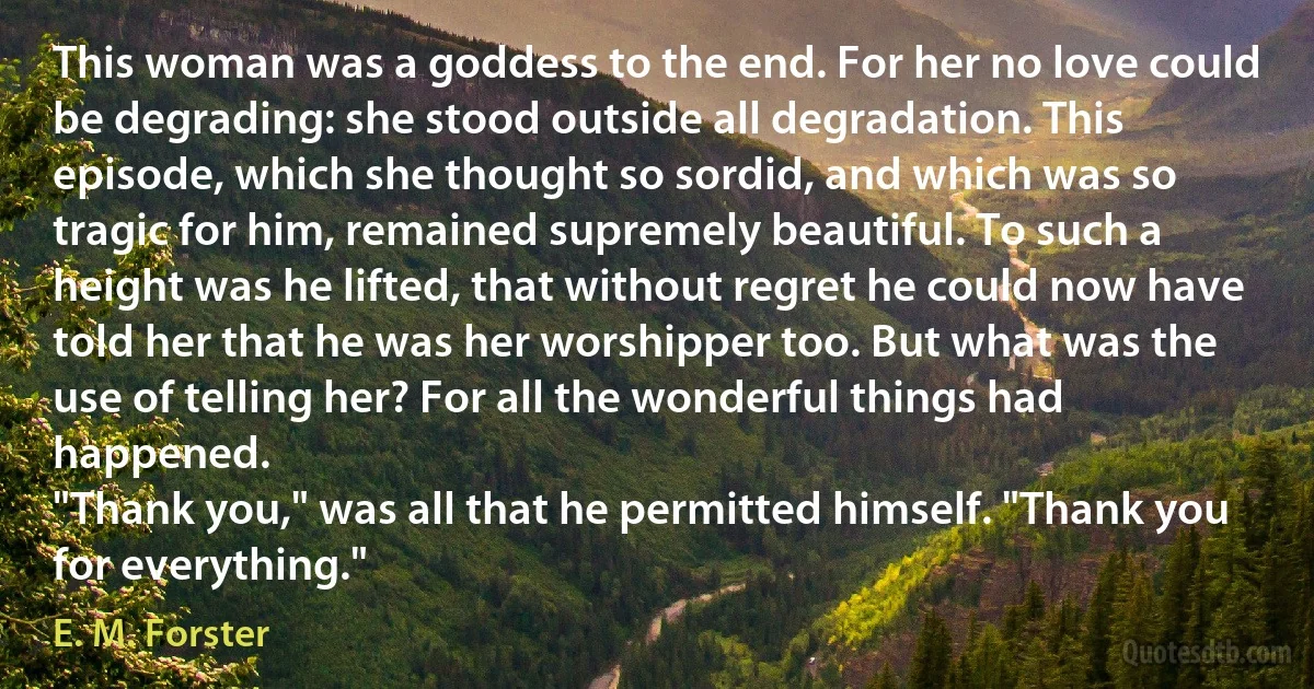 This woman was a goddess to the end. For her no love could be degrading: she stood outside all degradation. This episode, which she thought so sordid, and which was so tragic for him, remained supremely beautiful. To such a height was he lifted, that without regret he could now have told her that he was her worshipper too. But what was the use of telling her? For all the wonderful things had happened.
"Thank you," was all that he permitted himself. "Thank you for everything." (E. M. Forster)