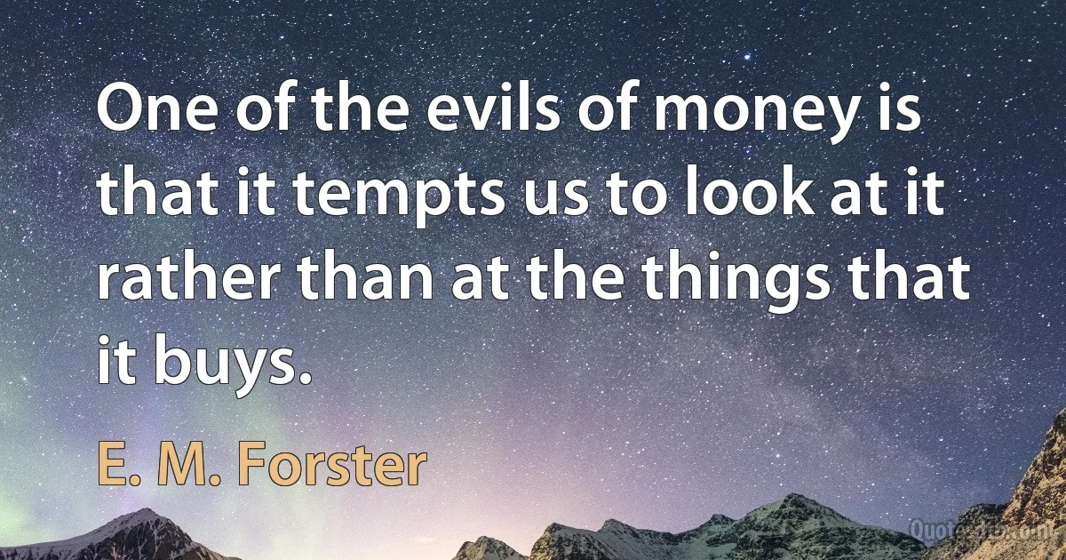 One of the evils of money is that it tempts us to look at it rather than at the things that it buys. (E. M. Forster)