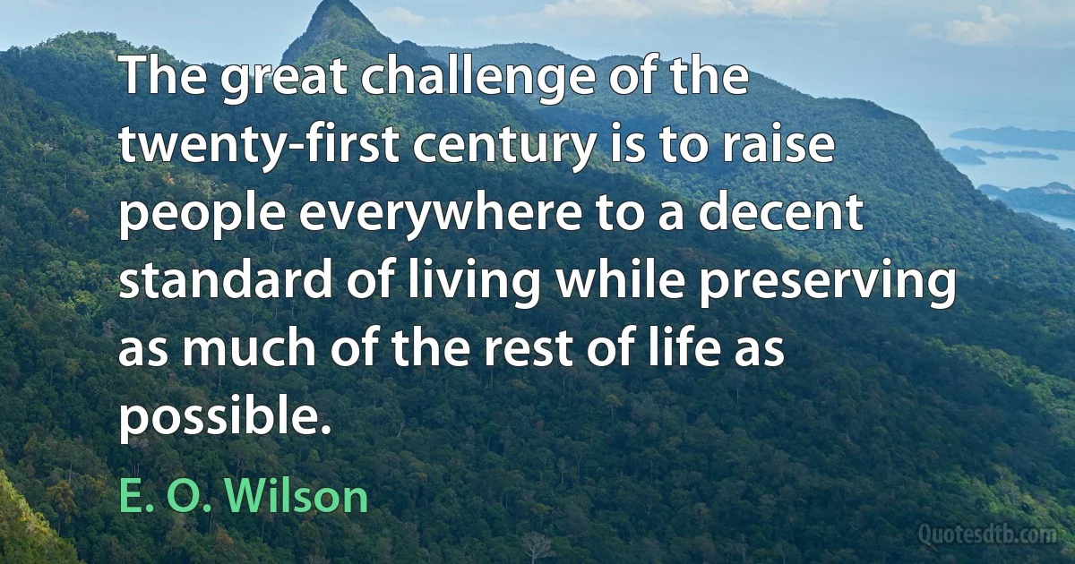 The great challenge of the twenty-first century is to raise people everywhere to a decent standard of living while preserving as much of the rest of life as possible. (E. O. Wilson)