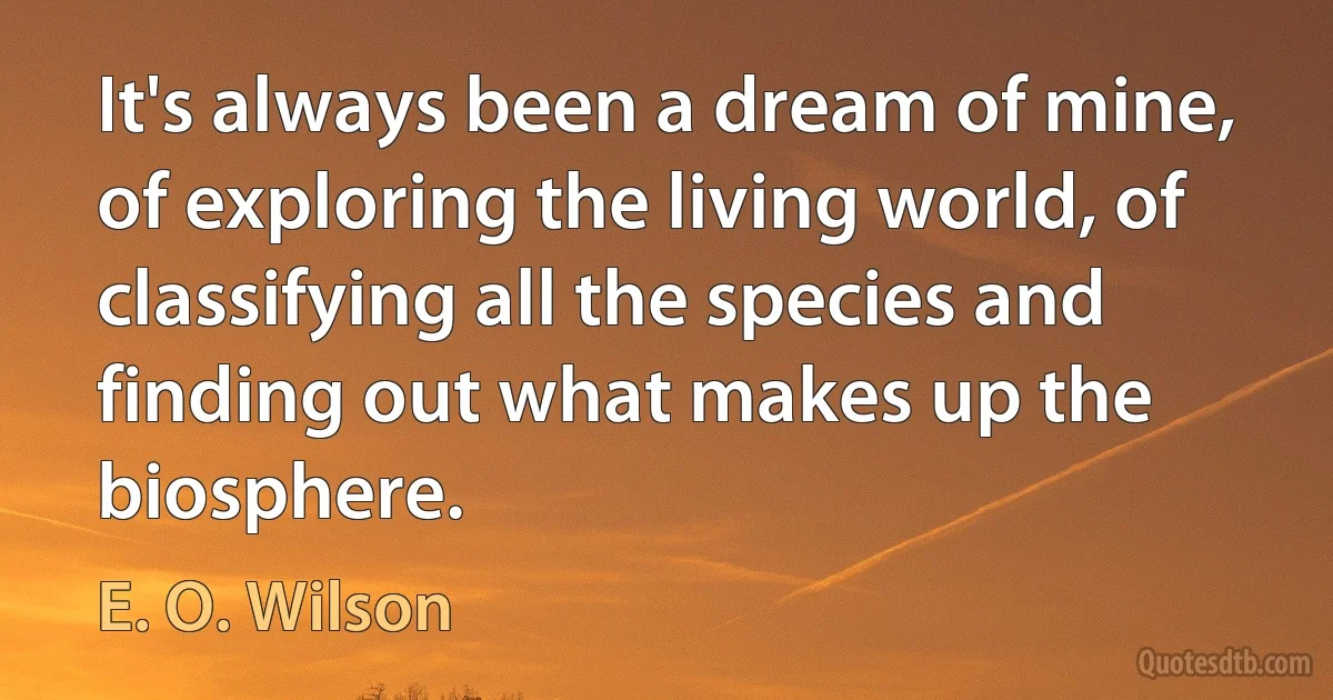 It's always been a dream of mine, of exploring the living world, of classifying all the species and finding out what makes up the biosphere. (E. O. Wilson)