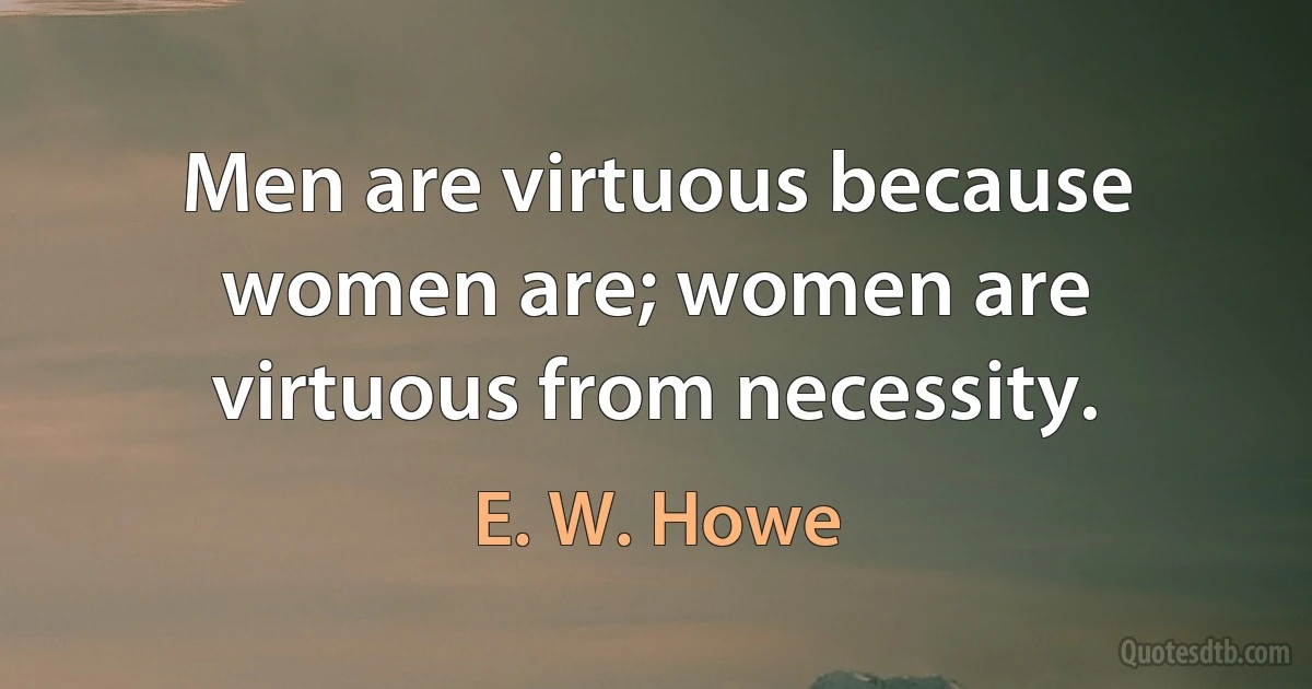 Men are virtuous because women are; women are virtuous from necessity. (E. W. Howe)