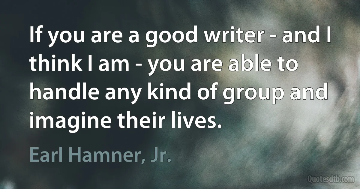 If you are a good writer - and I think I am - you are able to handle any kind of group and imagine their lives. (Earl Hamner, Jr.)