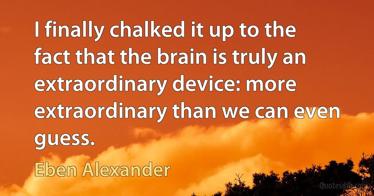 I finally chalked it up to the fact that the brain is truly an extraordinary device: more extraordinary than we can even guess. (Eben Alexander)