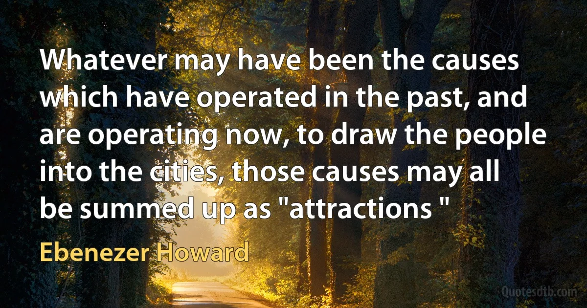 Whatever may have been the causes which have operated in the past, and are operating now, to draw the people into the cities, those causes may all be summed up as "attractions " (Ebenezer Howard)