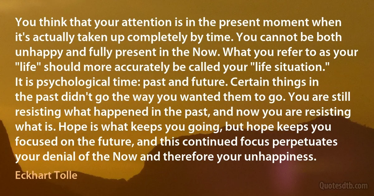 You think that your attention is in the present moment when it's actually taken up completely by time. You cannot be both unhappy and fully present in the Now. What you refer to as your "life" should more accurately be called your "life situation." It is psychological time: past and future. Certain things in the past didn't go the way you wanted them to go. You are still resisting what happened in the past, and now you are resisting what is. Hope is what keeps you going, but hope keeps you focused on the future, and this continued focus perpetuates your denial of the Now and therefore your unhappiness. (Eckhart Tolle)