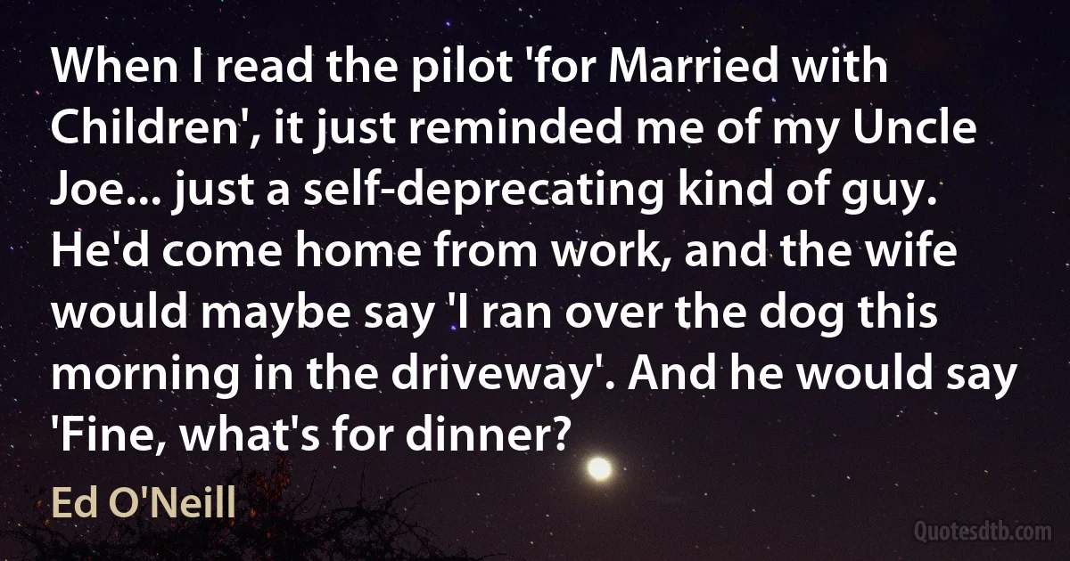 When I read the pilot 'for Married with Children', it just reminded me of my Uncle Joe... just a self-deprecating kind of guy. He'd come home from work, and the wife would maybe say 'I ran over the dog this morning in the driveway'. And he would say 'Fine, what's for dinner? (Ed O'Neill)