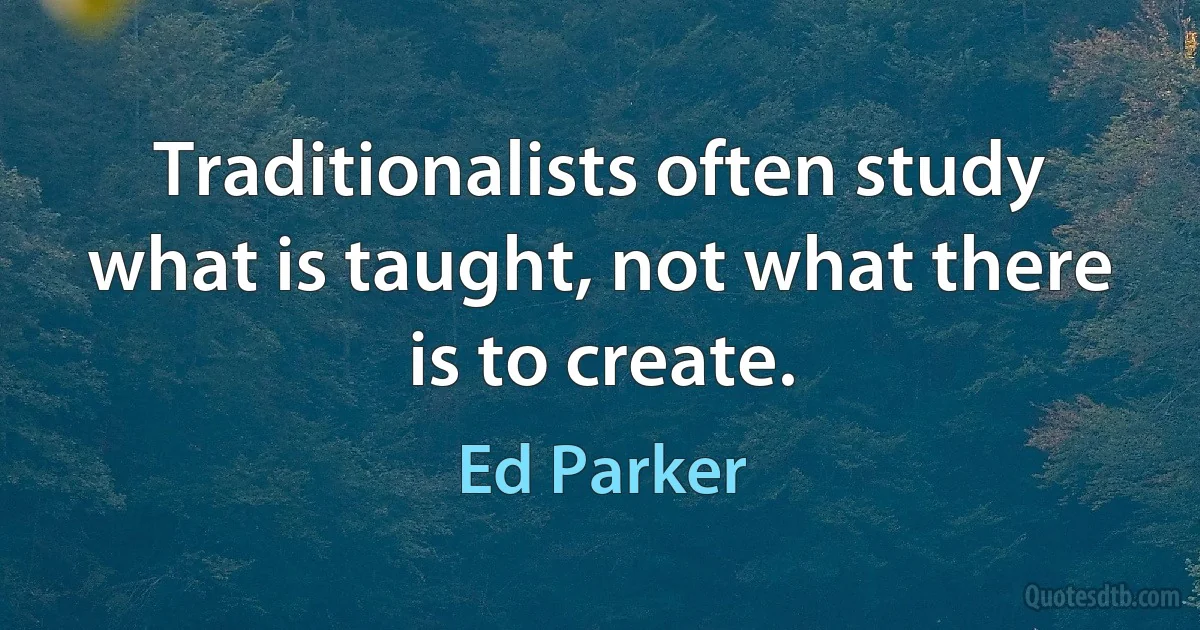 Traditionalists often study what is taught, not what there is to create. (Ed Parker)