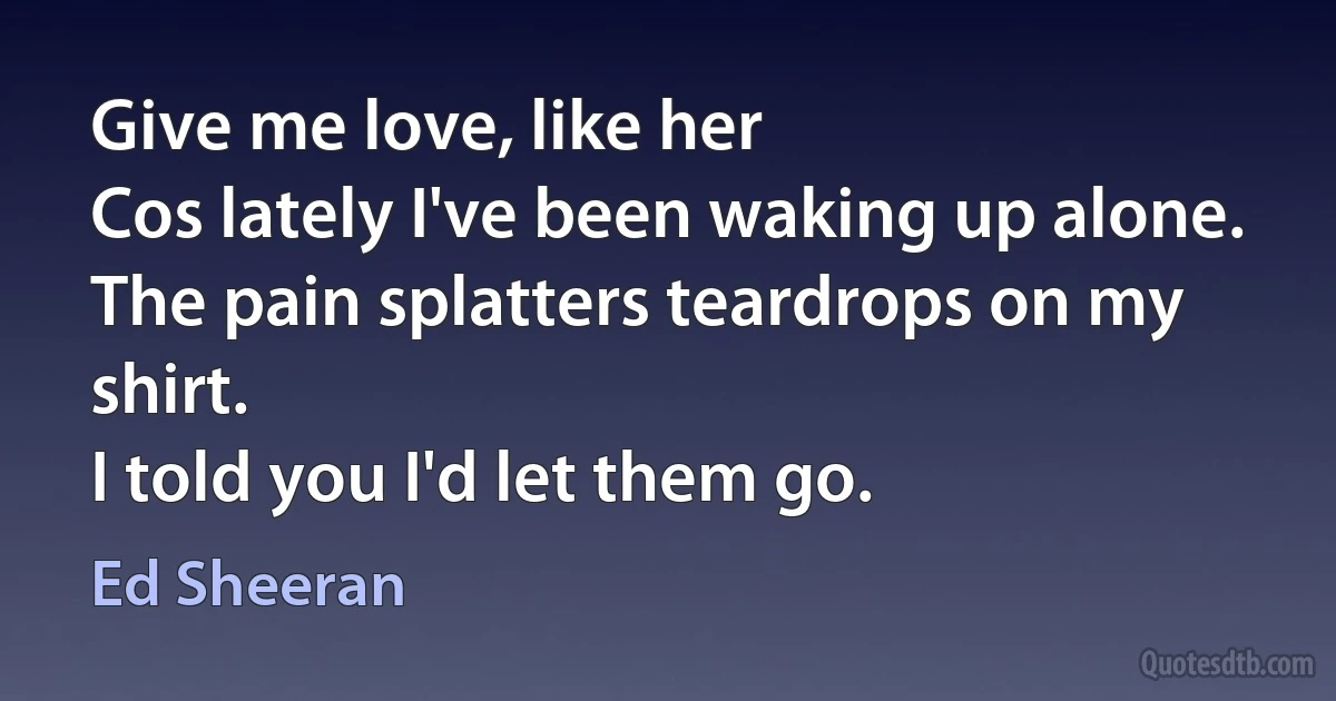 Give me love, like her
Cos lately I've been waking up alone.
The pain splatters teardrops on my shirt.
I told you I'd let them go. (Ed Sheeran)