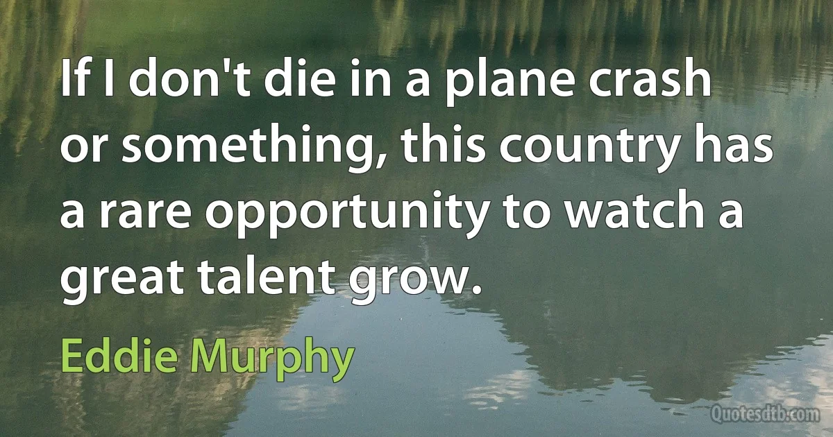 If I don't die in a plane crash or something, this country has a rare opportunity to watch a great talent grow. (Eddie Murphy)