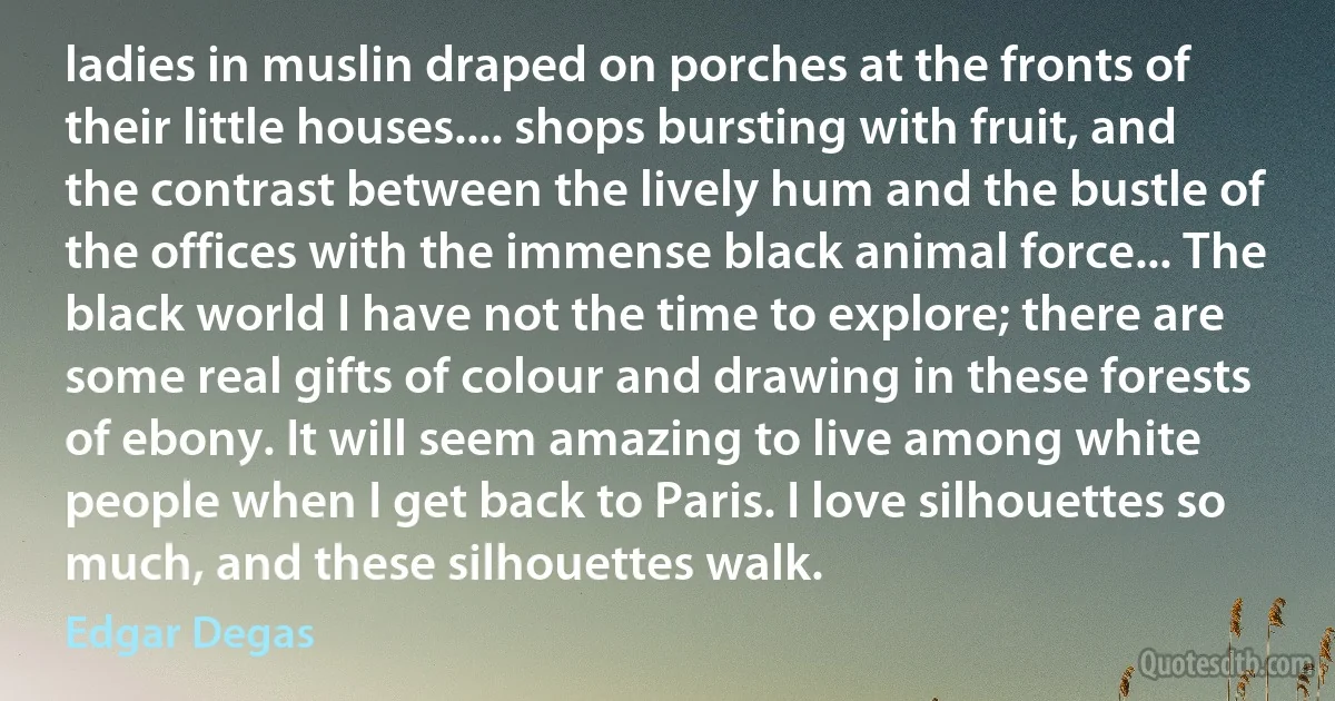ladies in muslin draped on porches at the fronts of their little houses.... shops bursting with fruit, and the contrast between the lively hum and the bustle of the offices with the immense black animal force... The black world I have not the time to explore; there are some real gifts of colour and drawing in these forests of ebony. It will seem amazing to live among white people when I get back to Paris. I love silhouettes so much, and these silhouettes walk. (Edgar Degas)