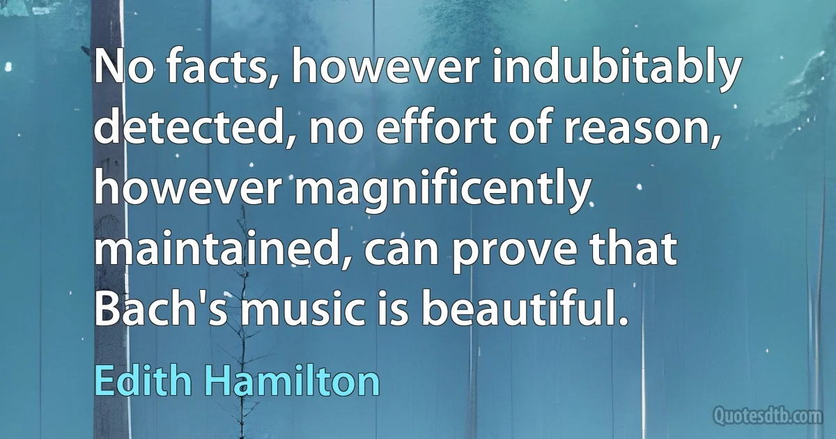 No facts, however indubitably detected, no effort of reason, however magnificently maintained, can prove that Bach's music is beautiful. (Edith Hamilton)