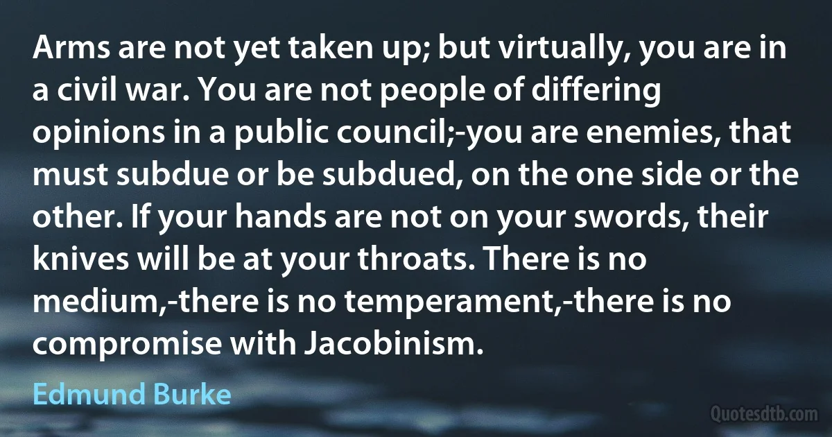 Arms are not yet taken up; but virtually, you are in a civil war. You are not people of differing opinions in a public council;-you are enemies, that must subdue or be subdued, on the one side or the other. If your hands are not on your swords, their knives will be at your throats. There is no medium,-there is no temperament,-there is no compromise with Jacobinism. (Edmund Burke)