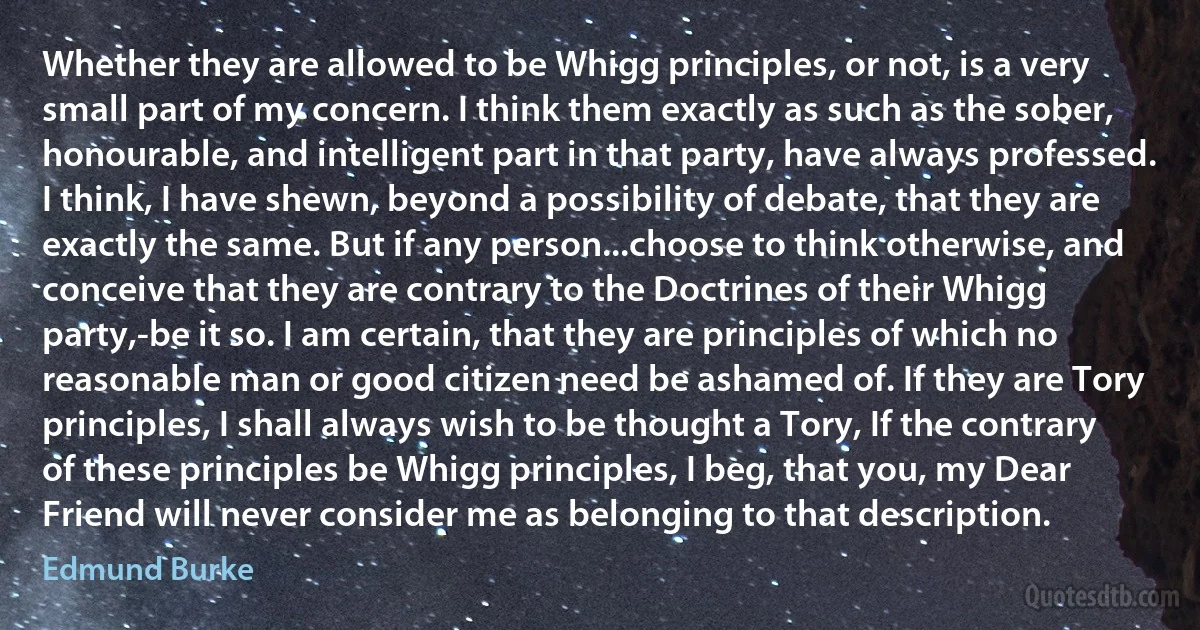 Whether they are allowed to be Whigg principles, or not, is a very small part of my concern. I think them exactly as such as the sober, honourable, and intelligent part in that party, have always professed. I think, I have shewn, beyond a possibility of debate, that they are exactly the same. But if any person...choose to think otherwise, and conceive that they are contrary to the Doctrines of their Whigg party,-be it so. I am certain, that they are principles of which no reasonable man or good citizen need be ashamed of. If they are Tory principles, I shall always wish to be thought a Tory, If the contrary of these principles be Whigg principles, I beg, that you, my Dear Friend will never consider me as belonging to that description. (Edmund Burke)