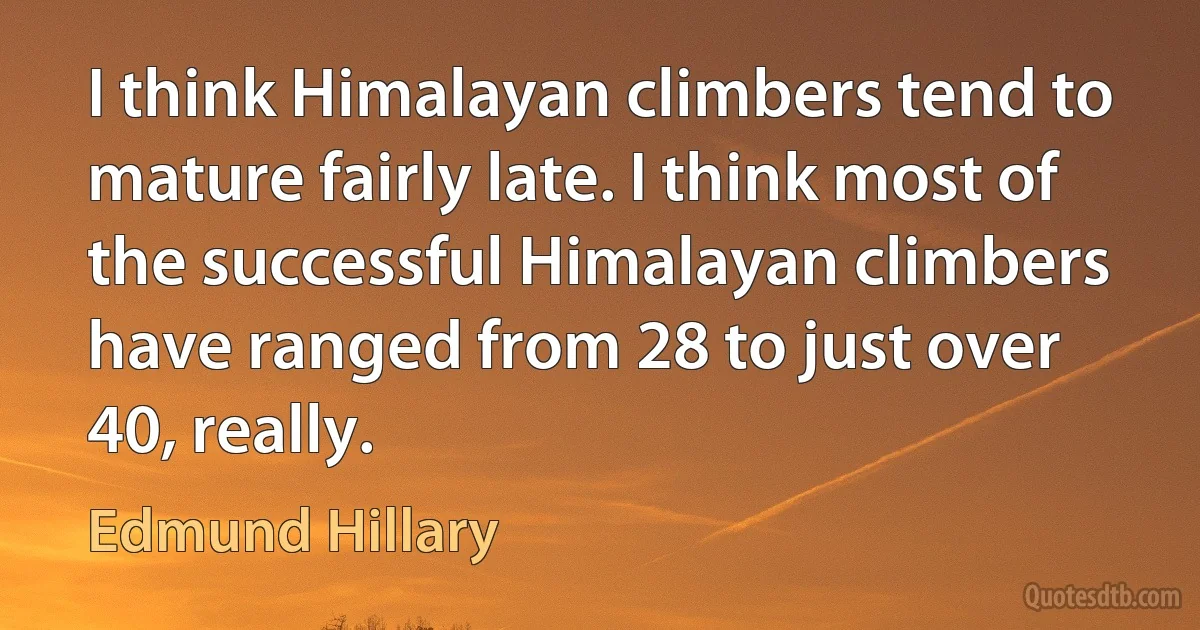 I think Himalayan climbers tend to mature fairly late. I think most of the successful Himalayan climbers have ranged from 28 to just over 40, really. (Edmund Hillary)