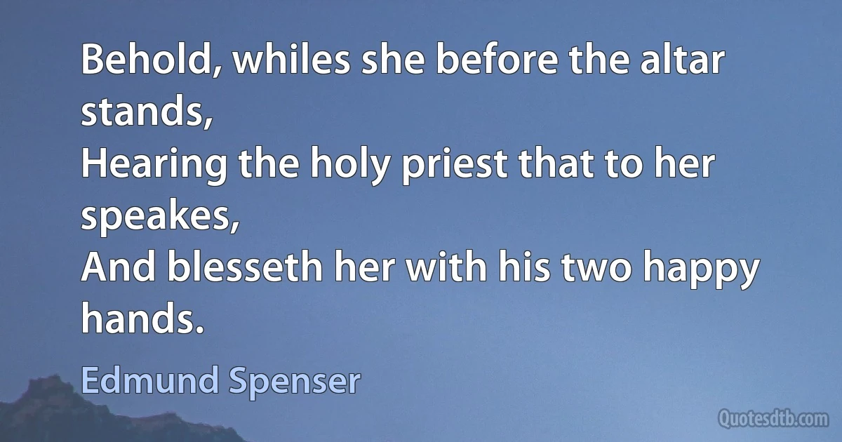 Behold, whiles she before the altar stands,
Hearing the holy priest that to her speakes,
And blesseth her with his two happy hands. (Edmund Spenser)